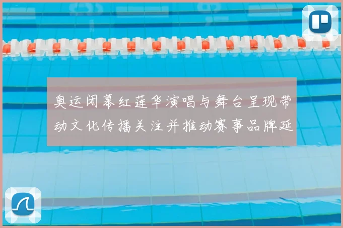 奥运闭幕红莲华演唱与舞台呈现带动文化传播关注并推动赛事品牌延展