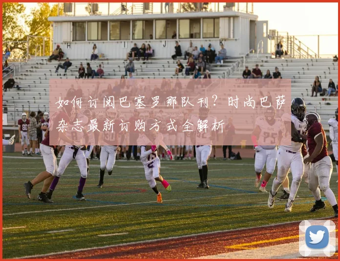 如何订阅巴塞罗那队刊？时尚巴萨杂志最新订购方式全解析