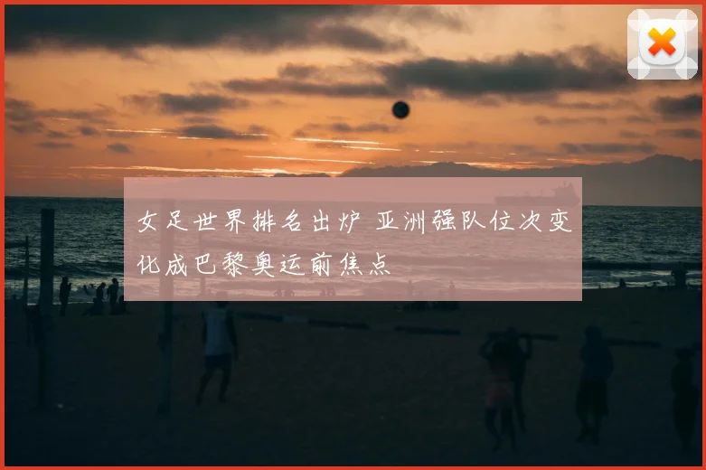 女足世界排名出炉 亚洲强队位次变化成巴黎奥运前焦点