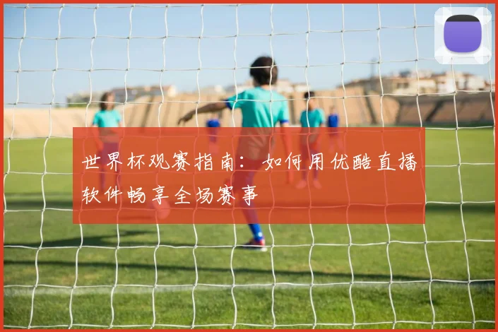 世界杯观赛指南：如何用优酷直播软件畅享全场赛事