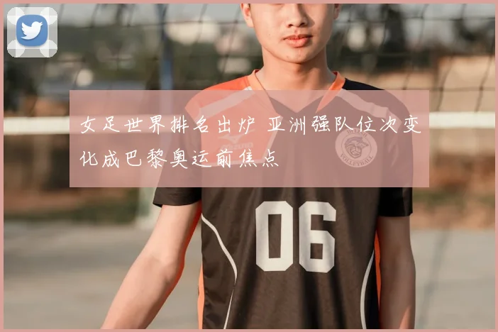 女足世界排名出炉 亚洲强队位次变化成巴黎奥运前焦点