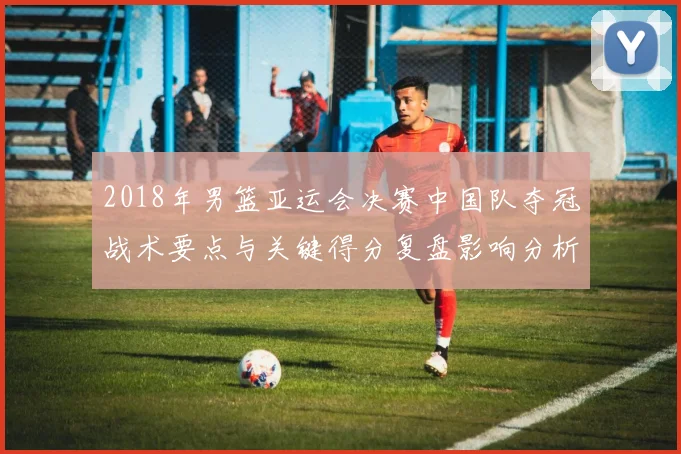 2018年男篮亚运会决赛中国队夺冠战术要点与关键得分复盘影响分析