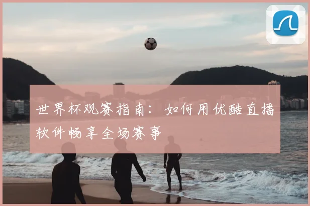 世界杯观赛指南：如何用优酷直播软件畅享全场赛事