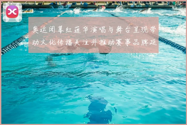 奥运闭幕红莲华演唱与舞台呈现带动文化传播关注并推动赛事品牌延展