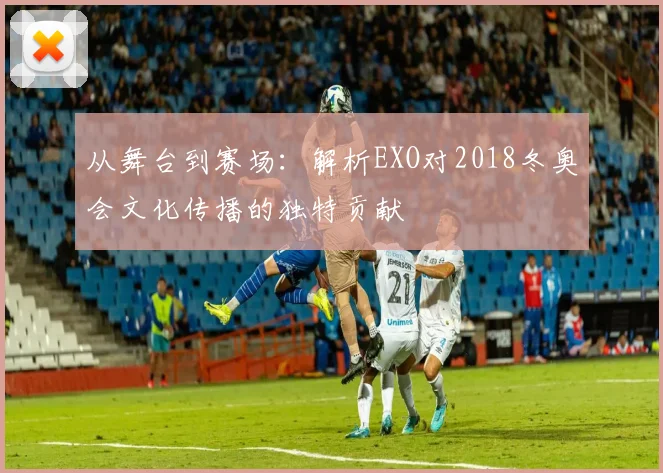 从舞台到赛场：解析EXO对2018冬奥会文化传播的独特贡献