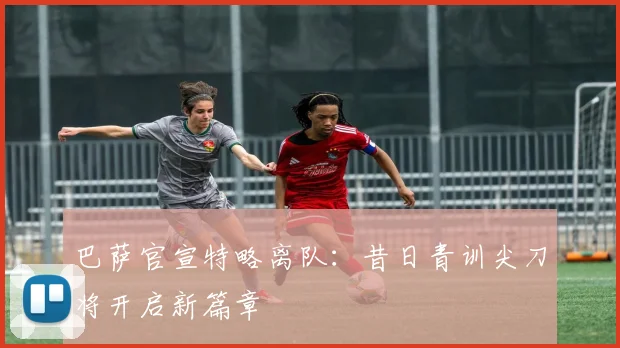 巴萨官宣特略离队：昔日青训尖刀将开启新篇章