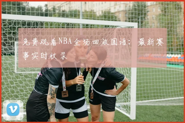 免费观看NBA全场回放国语：最新赛事实时收录